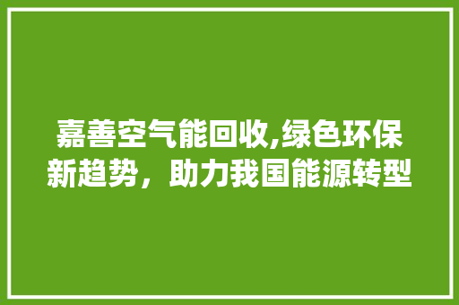 嘉善空气能回收,绿色环保新趋势，助力我国能源转型_嘉善空气能回收电话 嘉善空气能回收,绿色环保新趋势，助力我国能源转型_嘉善空气能回收电话 综合便民