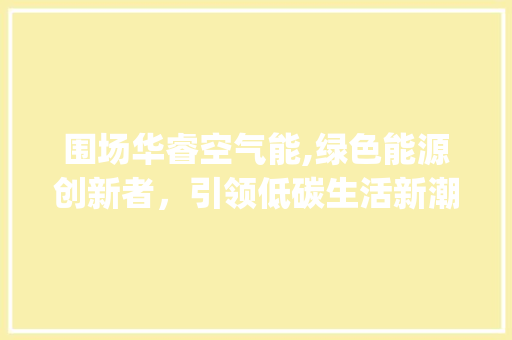 围场华睿空气能,绿色能源创新者，引领低碳生活新潮流_围场华睿空气能