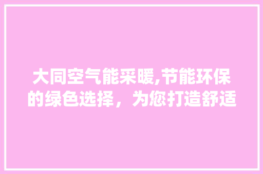 大同空气能采暖,节能环保的绿色选择，为您打造舒适家居生活_大同空气能采暖价格 大同空气能采暖,节能环保的绿色选择，为您打造舒适家居生活_大同空气能采暖价格 汽车维修