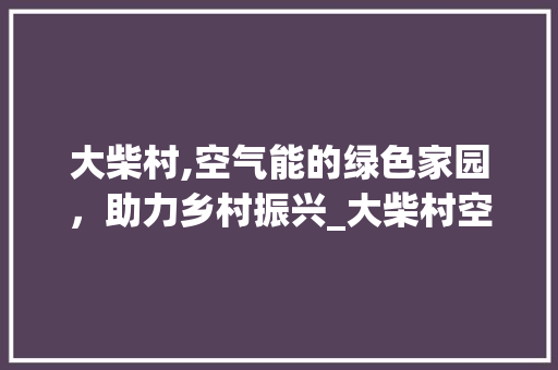 大柴村,空气能的绿色家园，助力乡村振兴_大柴村空气能 大柴村,空气能的绿色家园，助力乡村振兴_大柴村空气能 家电维修