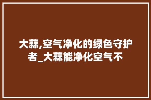 大蒜,空气净化的绿色守护者_大蒜能净化空气不 大蒜,空气净化的绿色守护者_大蒜能净化空气不 综合便民