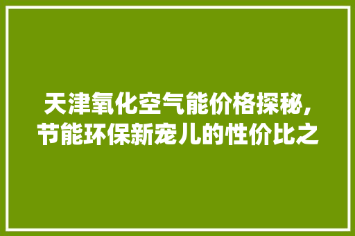 天津氧化空气能价格探秘,节能环保新宠儿的性价比之选_天津氧化空气能价格 天津氧化空气能价格探秘,节能环保新宠儿的性价比之选_天津氧化空气能价格 墙体维修