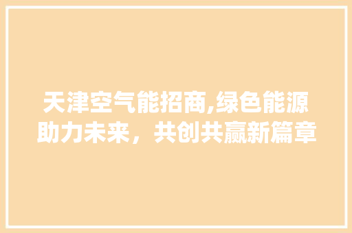 天津空气能招商,绿色能源助力未来，共创共赢新篇章_天津空气能招商信息 天津空气能招商,绿色能源助力未来，共创共赢新篇章_天津空气能招商信息 综合便民