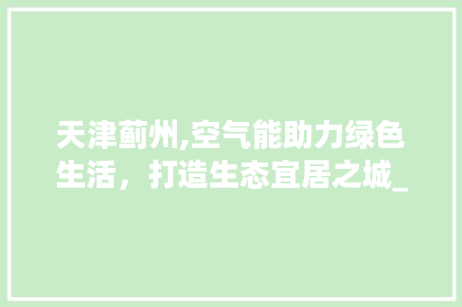 天津蓟州,空气能助力绿色生活，打造生态宜居之城_天津蓟州空气能 天津蓟州,空气能助力绿色生活，打造生态宜居之城_天津蓟州空气能 厨房维修