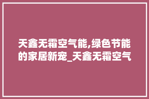 天鑫无霜空气能,绿色节能的家居新宠_天鑫无霜空气能 天鑫无霜空气能,绿色节能的家居新宠_天鑫无霜空气能 汽车维修