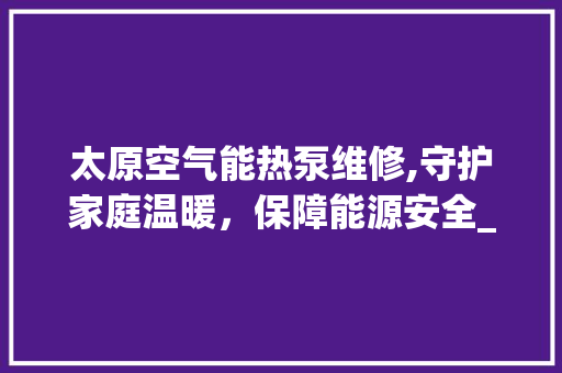 太原空气能热泵维修,守护家庭温暖，保障能源安全_太原空气能热泵维修 太原空气能热泵维修,守护家庭温暖，保障能源安全_太原空气能热泵维修 综合便民