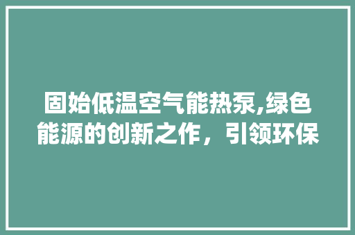 固始低温空气能热泵,绿色能源的创新之作，引领环保生活新风尚_固始低温空气能热泵 固始低温空气能热泵,绿色能源的创新之作，引领环保生活新风尚_固始低温空气能热泵 汽车维修