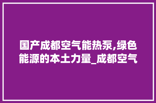 国产成都空气能热泵,绿色能源的本土力量_成都空气能热泵国产 国产成都空气能热泵,绿色能源的本土力量_成都空气能热泵国产 汽车维修