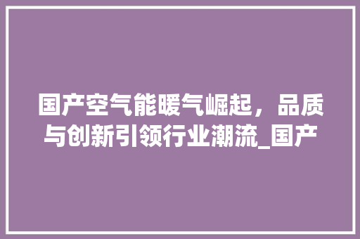 国产空气能暖气崛起，品质与创新引领行业潮流_国产空气能暖气排名 国产空气能暖气崛起，品质与创新引领行业潮流_国产空气能暖气排名 综合便民