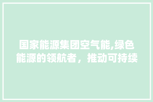 国家能源集团空气能,绿色能源的领航者，推动可持续发展_国家能源集团空气能 国家能源集团空气能,绿色能源的领航者，推动可持续发展_国家能源集团空气能 综合便民