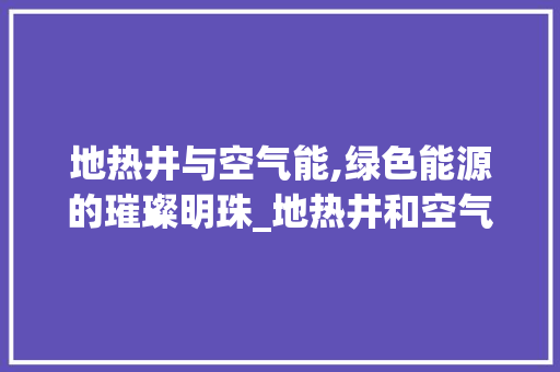 地热井与空气能,绿色能源的璀璨明珠_地热井和空气能
