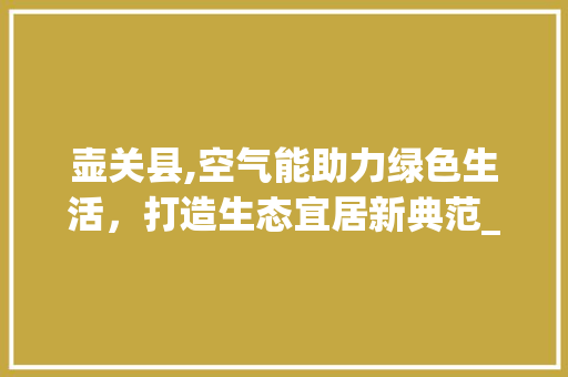壶关县,空气能助力绿色生活，打造生态宜居新典范_壶关县空气能