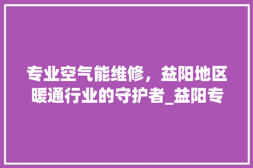专业空气能维修，益阳地区暖通行业的守护者_益阳专业空气能维修 专业空气能维修，益阳地区暖通行业的守护者_益阳专业空气能维修 家电维修