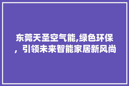 东莞天圣空气能,绿色环保，引领未来智能家居新风尚_东莞天圣空气能 东莞天圣空气能,绿色环保，引领未来智能家居新风尚_东莞天圣空气能 家电维修
