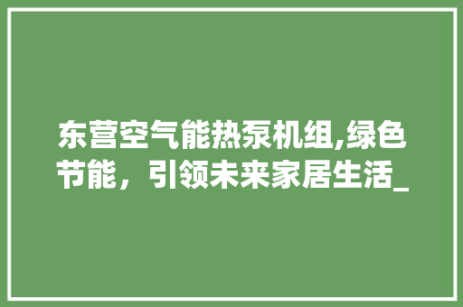 东营空气能热泵机组,绿色节能，引领未来家居生活_东营空气能热泵机组 东营空气能热泵机组,绿色节能，引领未来家居生活_东营空气能热泵机组 家电维修
