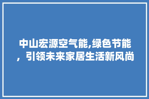 中山宏源空气能,绿色节能，引领未来家居生活新风尚_中山宏源空气能 中山宏源空气能,绿色节能，引领未来家居生活新风尚_中山宏源空气能 家电维修