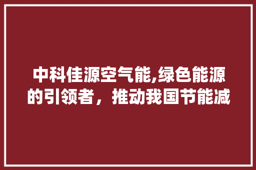 中科佳源空气能,绿色能源的引领者，推动我国节能减排事业_中科佳源空气能 家电维修