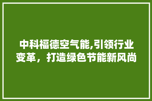 中科福德空气能,引领行业变革，打造绿色节能新风尚_中科福德空气能老板 中科福德空气能,引领行业变革，打造绿色节能新风尚_中科福德空气能老板 家电维修