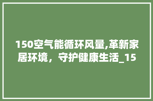 150空气能循环风量,革新家居环境，守护健康生活_150空气能循环风量 150空气能循环风量,革新家居环境，守护健康生活_150空气能循环风量 家电维修