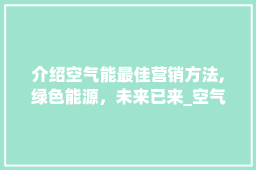 介绍空气能最佳营销方法,绿色能源，未来已来_空气能最佳营销方法 介绍空气能最佳营销方法,绿色能源，未来已来_空气能最佳营销方法 家电维修