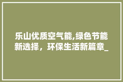 乐山优质空气能,绿色节能新选择，环保生活新篇章_乐山优质空气能报价 乐山优质空气能,绿色节能新选择，环保生活新篇章_乐山优质空气能报价 家电维修