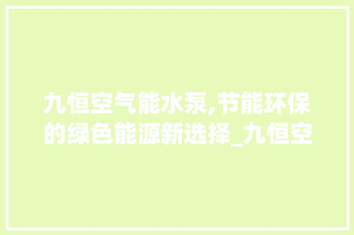 九恒空气能水泵,节能环保的绿色能源新选择_九恒空气能水泵 九恒空气能水泵,节能环保的绿色能源新选择_九恒空气能水泵 家电维修