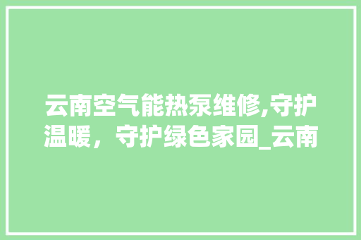 云南空气能热泵维修,守护温暖，守护绿色家园_云南空气能热泵维修 云南空气能热泵维修,守护温暖，守护绿色家园_云南空气能热泵维修 家电维修