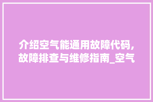 介绍空气能通用故障代码,故障排查与维修指南_空气能通用故障代码 介绍空气能通用故障代码,故障排查与维修指南_空气能通用故障代码 家电维修