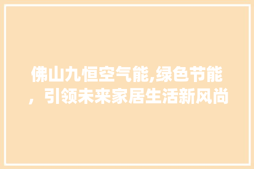 佛山九恒空气能,绿色节能，引领未来家居生活新风尚_佛山九恒空气能 佛山九恒空气能,绿色节能，引领未来家居生活新风尚_佛山九恒空气能 家电维修