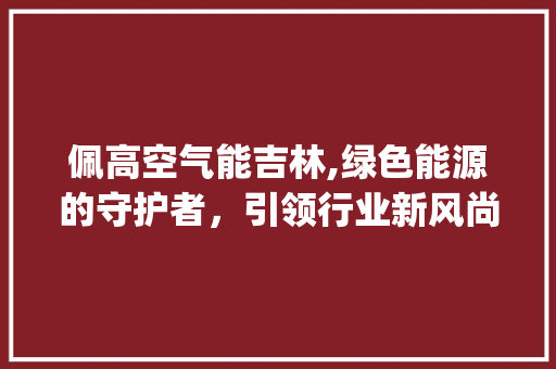 佩高空气能吉林,绿色能源的守护者，引领行业新风尚_佩高空气能吉林 佩高空气能吉林,绿色能源的守护者，引领行业新风尚_佩高空气能吉林 家电维修