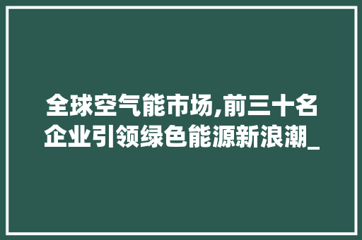 全球空气能市场,前三十名企业引领绿色能源新浪潮_空气能排名前三十 全球空气能市场,前三十名企业引领绿色能源新浪潮_空气能排名前三十 家电维修