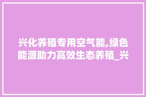 兴化养殖专用空气能,绿色能源助力高效生态养殖_兴化养殖专用空气能 兴化养殖专用空气能,绿色能源助力高效生态养殖_兴化养殖专用空气能 家电维修