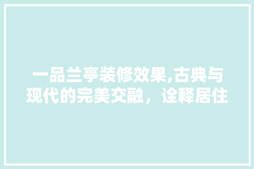 一品兰亭装修效果,古典与现代的完美交融，诠释居住美学新境界