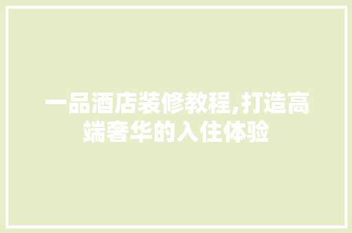 一品酒店装修教程,打造高端奢华的入住体验