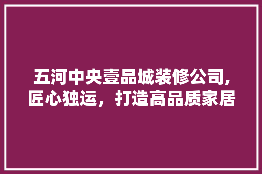 五河中央壹品城装修公司,匠心独运，打造高品质家居空间