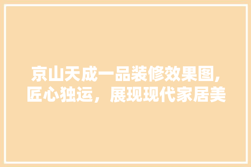 京山天成一品装修效果图,匠心独运，展现现代家居美学 京山天成一品装修效果图,匠心独运，展现现代家居美学 综合便民