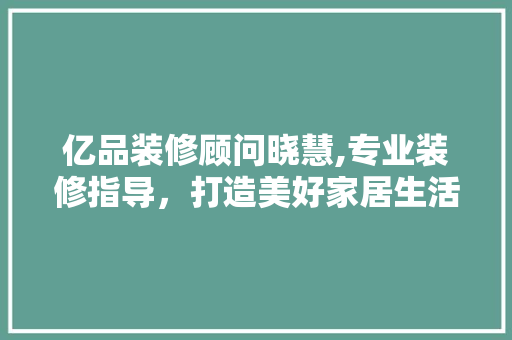 亿品装修顾问晓慧,专业装修指导，打造美好家居生活 亿品装修顾问晓慧,专业装修指导，打造美好家居生活 综合便民