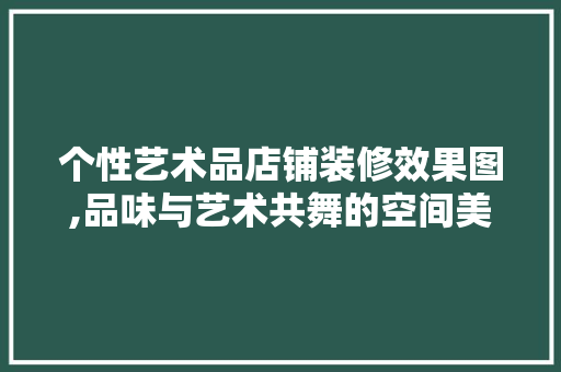 个性艺术品店铺装修效果图,品味与艺术共舞的空间美学