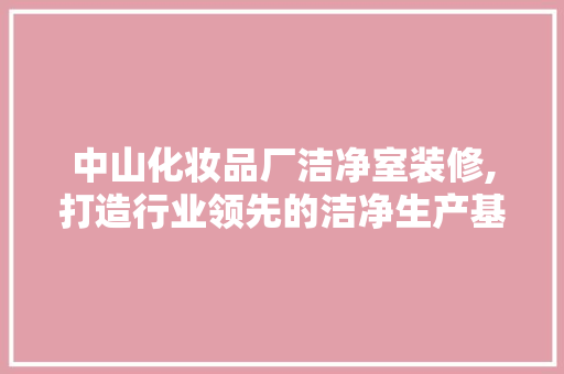 中山化妆品厂洁净室装修,打造行业领先的洁净生产基地
