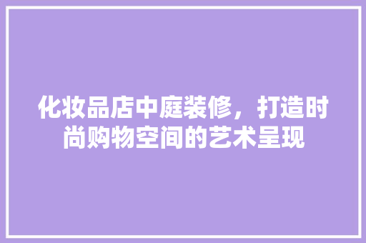 化妆品店中庭装修，打造时尚购物空间的艺术呈现