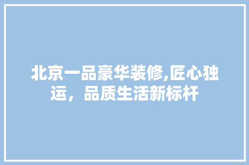 北京一品豪华装修,匠心独运，品质生活新标杆