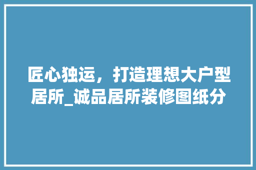 匠心独运，打造理想大户型居所_诚品居所装修图纸分析 匠心独运，打造理想大户型居所_诚品居所装修图纸分析 汽车维修