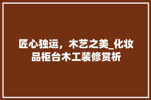 匠心独运，木艺之美_化妆品柜台木工装修赏析 匠心独运，木艺之美_化妆品柜台木工装修赏析 汽车维修