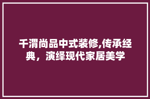 千渭尚品中式装修,传承经典，演绎现代家居美学