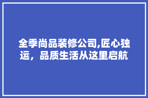 全季尚品装修公司,匠心独运，品质生活从这里启航 全季尚品装修公司,匠心独运，品质生活从这里启航 综合便民