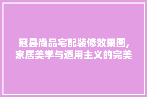 冠县尚品宅配装修效果图,家居美学与适用主义的完美融合