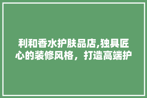 利和香水护肤品店,独具匠心的装修风格，打造高端护肤体验 利和香水护肤品店,独具匠心的装修风格，打造高端护肤体验 综合便民