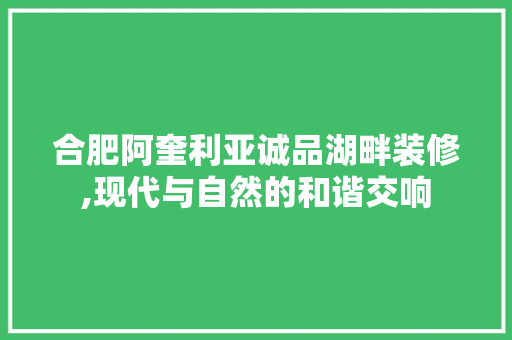 合肥阿奎利亚诚品湖畔装修,现代与自然的和谐交响
