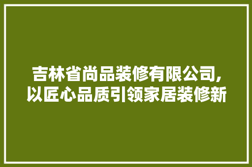 吉林省尚品装修有限公司,以匠心品质引领家居装修新潮流