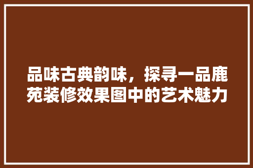 品味古典韵味，探寻一品鹿苑装修效果图中的艺术魅力 品味古典韵味，探寻一品鹿苑装修效果图中的艺术魅力 家电维修